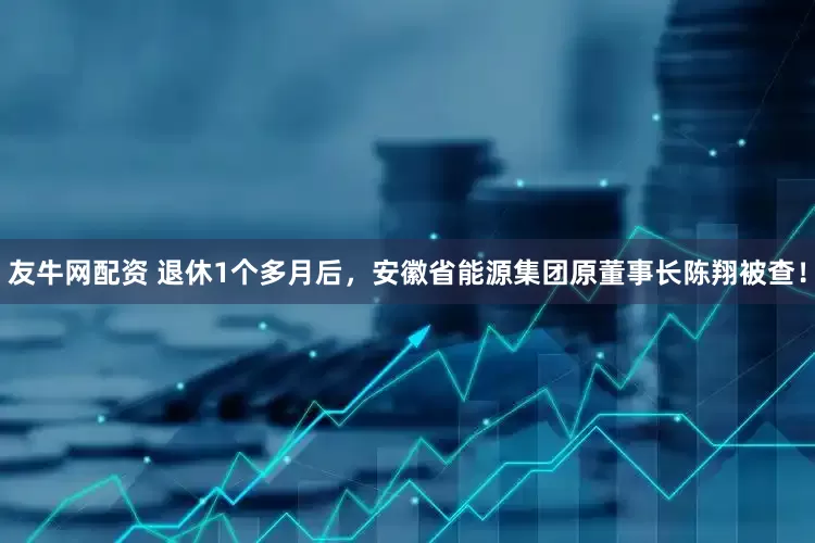 友牛网配资 退休1个多月后，安徽省能源集团原董事长陈翔被查！