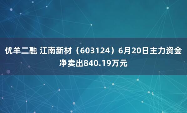 优羊二融 江南新材（603124）6月20日主力资金净卖出840.19万元