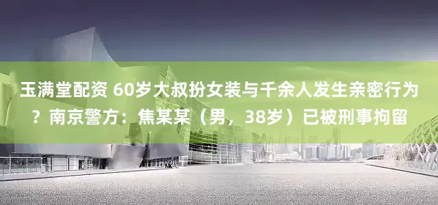 玉满堂配资 60岁大叔扮女装与千余人发生亲密行为？南京警方：焦某某（男，38岁）已被刑事拘留
