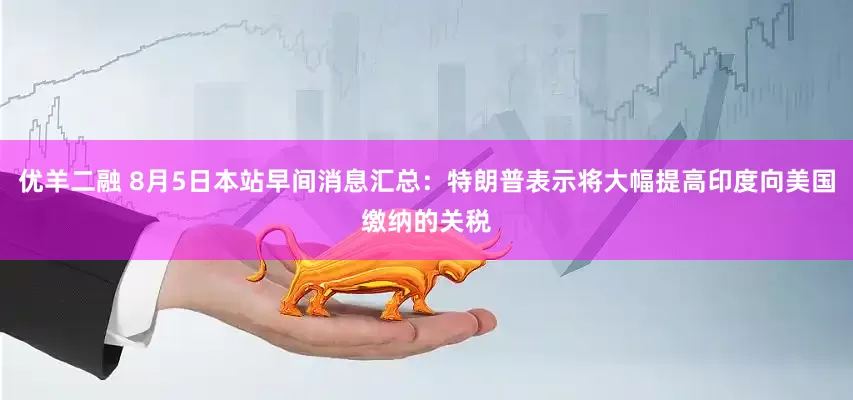 优羊二融 8月5日本站早间消息汇总：特朗普表示将大幅提高印度向美国缴纳的关税