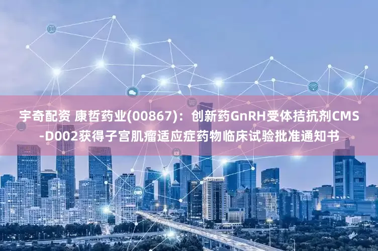 宇奇配资 康哲药业(00867)：创新药GnRH受体拮抗剂CMS-D002获得子宫肌瘤适应症药物临床试验批准通知书