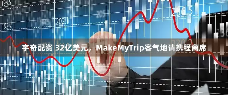 宇奇配资 32亿美元，MakeMyTrip客气地请携程离席