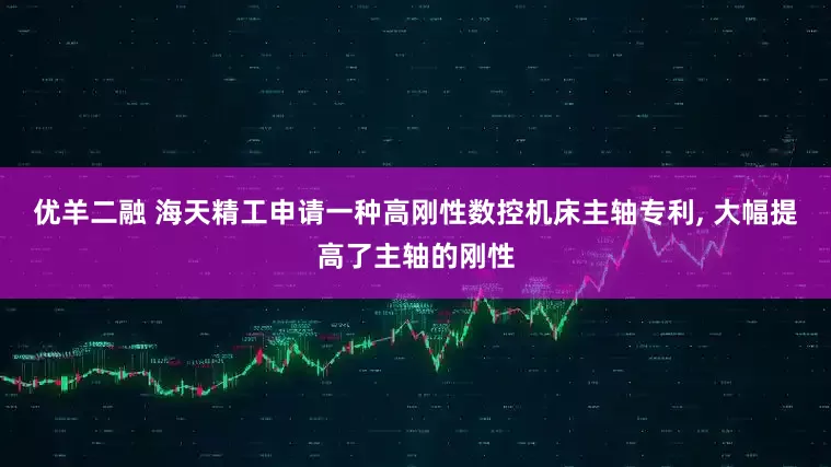 优羊二融 海天精工申请一种高刚性数控机床主轴专利, 大幅提高了主轴的刚性