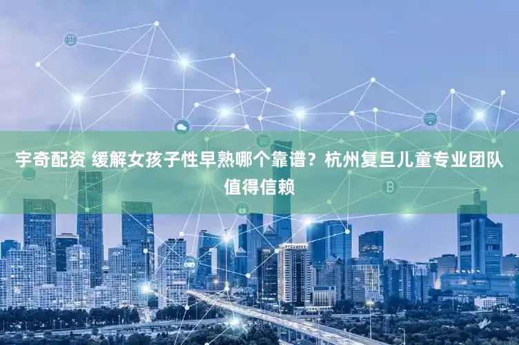 宇奇配资 缓解女孩子性早熟哪个靠谱？杭州复旦儿童专业团队值得信赖