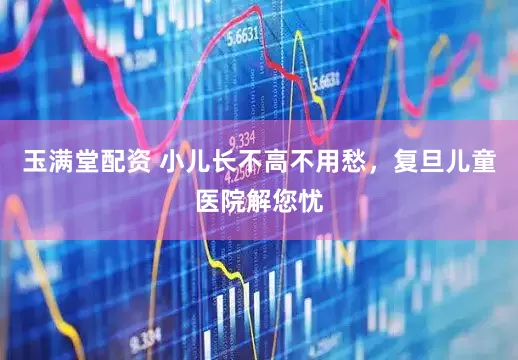 玉满堂配资 小儿长不高不用愁，复旦儿童医院解您忧