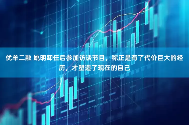 优羊二融 姚明卸任后参加访谈节目，称正是有了代价巨大的经历，才塑造了现在的自己