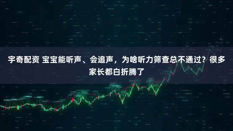 宇奇配资 宝宝能听声、会追声，为啥听力筛查总不通过？很多家长都白折腾了